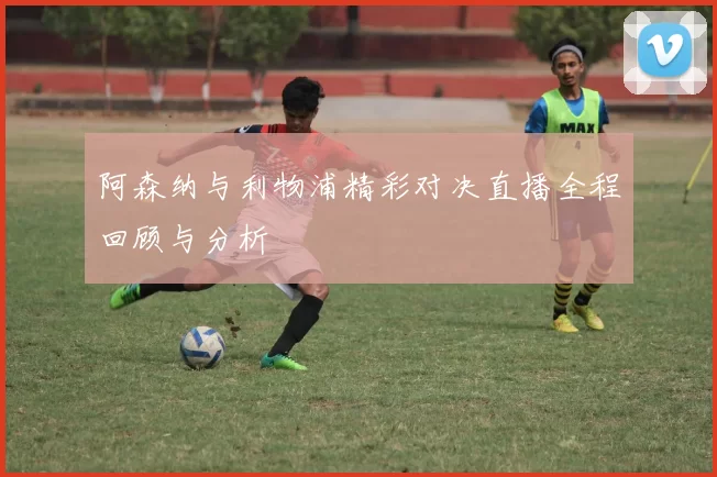 阿森纳与利物浦精彩对决直播全程回顾与分析
