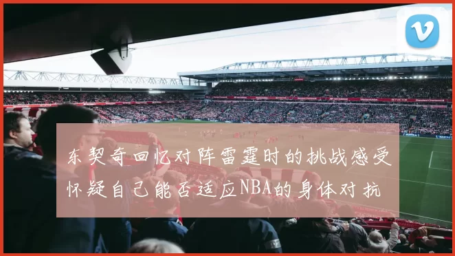 东契奇回忆对阵雷霆时的挑战感受怀疑自己能否适应NBA的身体对抗