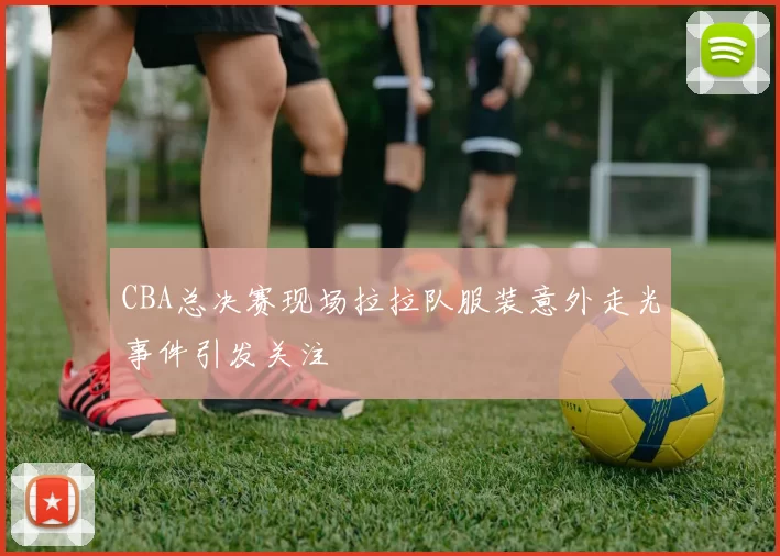 CBA总决赛现场拉拉队服装意外走光事件引发关注