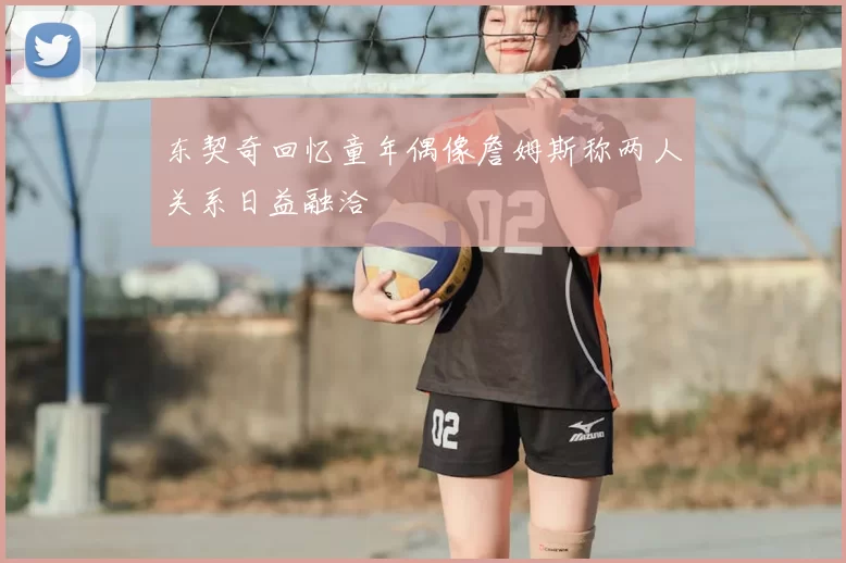东契奇回忆童年偶像詹姆斯称两人关系日益融洽