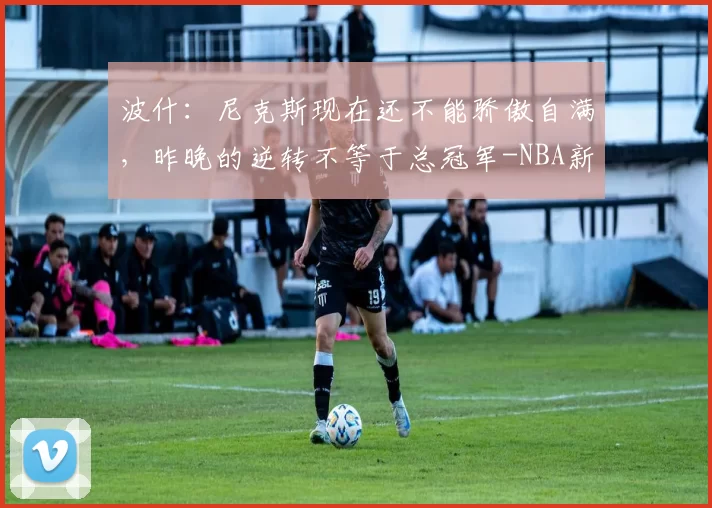 波什:尼克斯现在还不能骄傲自满,昨晚的逆转不等于总冠军-NBA新闻