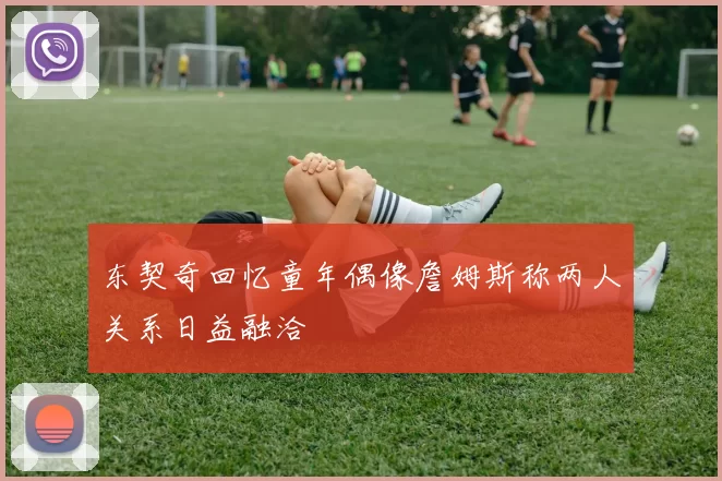 东契奇回忆童年偶像詹姆斯称两人关系日益融洽