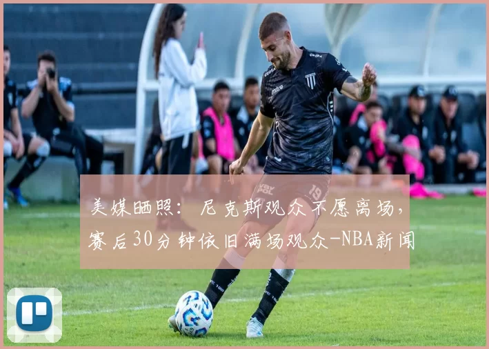 美媒晒照:尼克斯观众不愿离场,赛后30分钟依旧满场观众-NBA新闻