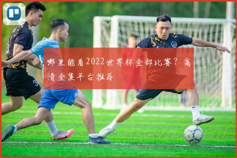 哪里能看2022世界杯全部比赛?高清全集平台推荐