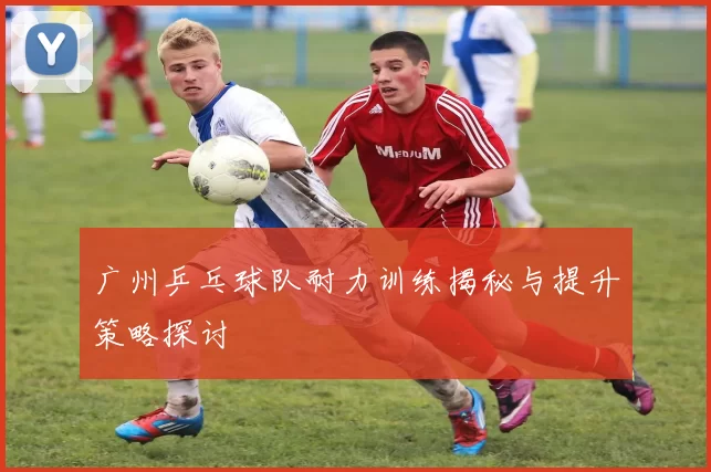 广州乒乓球队耐力训练揭秘与提升策略探讨
