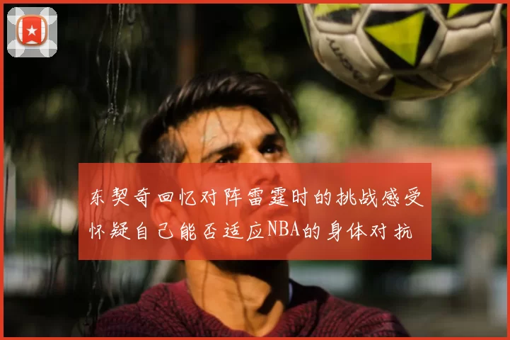 东契奇回忆对阵雷霆时的挑战感受怀疑自己能否适应NBA的身体对抗