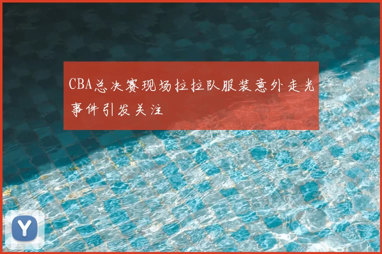CBA总决赛现场拉拉队服装意外走光事件引发关注