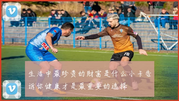 生活中最珍贵的财富是什么小卡告诉你健康才是最重要的选择