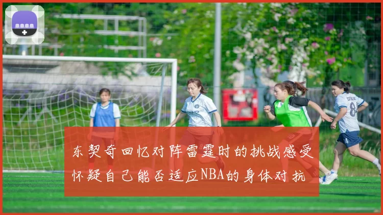 东契奇回忆对阵雷霆时的挑战感受怀疑自己能否适应NBA的身体对抗