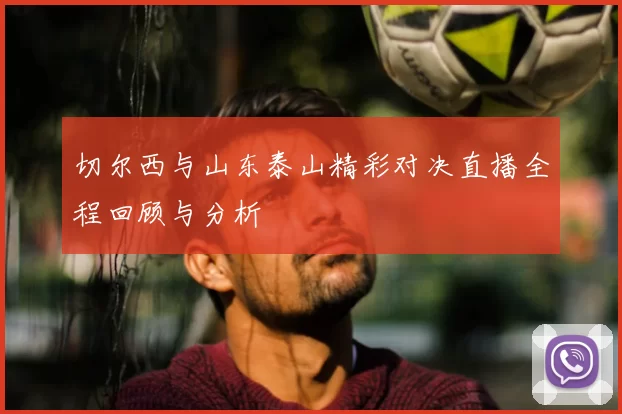切尔西与山东泰山精彩对决直播全程回顾与分析