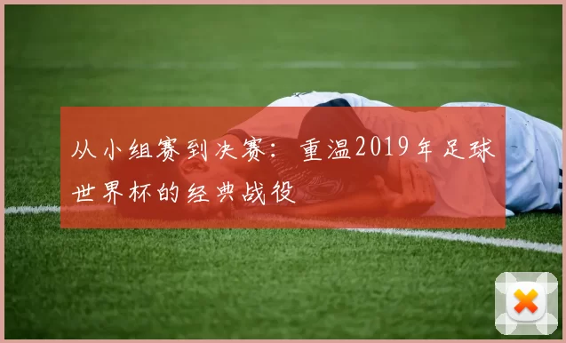 从小组赛到决赛:重温2019年足球世界杯的经典战役