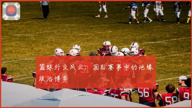 篮球外交风云：国际赛事中的地缘政治博弈