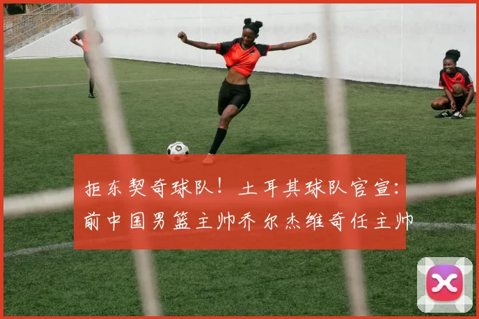拒东契奇球队！土耳其球队官宣：前中国男篮主帅乔尔杰维奇任主帅