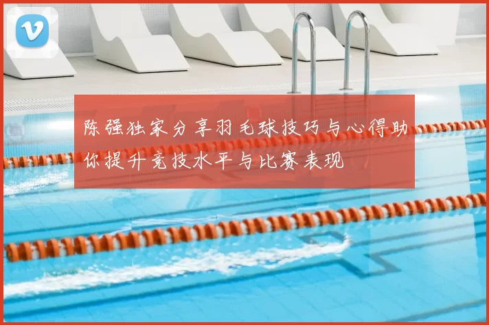 陈强独家分享羽毛球技巧与心得助你提升竞技水平与比赛表现