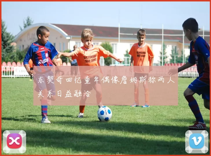 东契奇回忆童年偶像詹姆斯称两人关系日益融洽