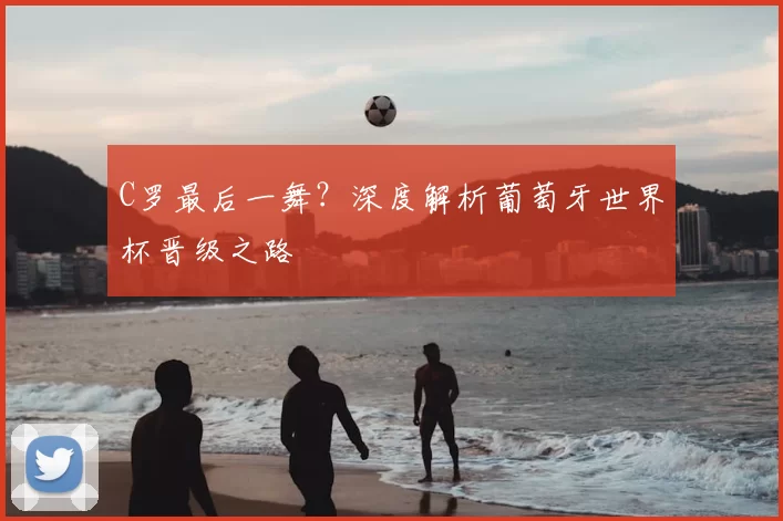 C罗最后一舞？深度解析葡萄牙世界杯晋级之路