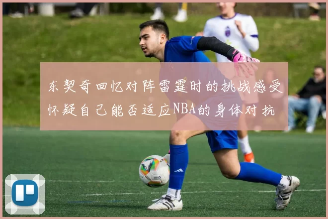 东契奇回忆对阵雷霆时的挑战感受怀疑自己能否适应NBA的身体对抗