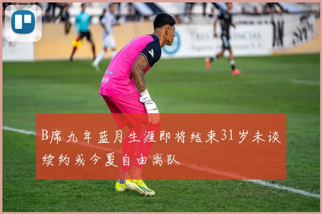 B席九年蓝月生涯即将结束31岁未谈续约或今夏自由离队