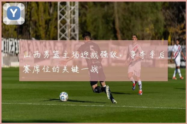 山西男篮主场迎战强敌,争夺季后赛席位的关键一战