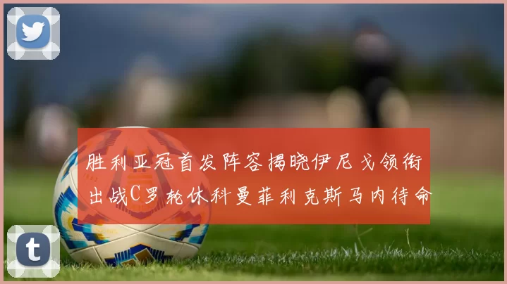 胜利亚冠首发阵容揭晓伊尼戈领衔出战C罗轮休科曼菲利克斯马内待命