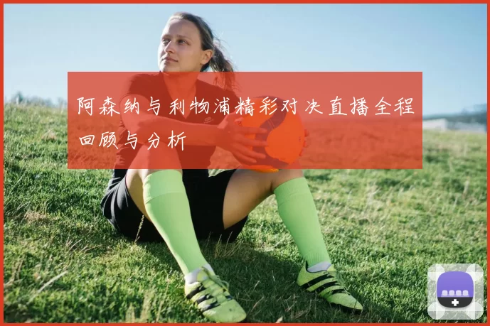 阿森纳与利物浦精彩对决直播全程回顾与分析