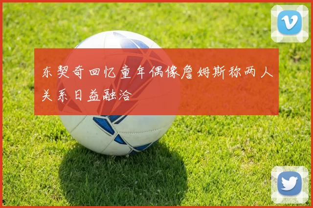 东契奇回忆童年偶像詹姆斯称两人关系日益融洽