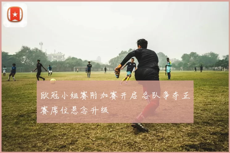 欧冠小组赛附加赛开启 各队争夺正赛席位悬念升级