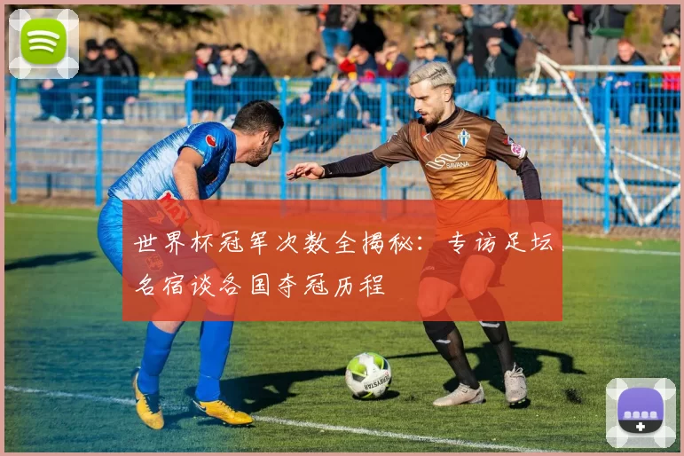 世界杯冠军次数全揭秘:专访足坛名宿谈各国夺冠历程