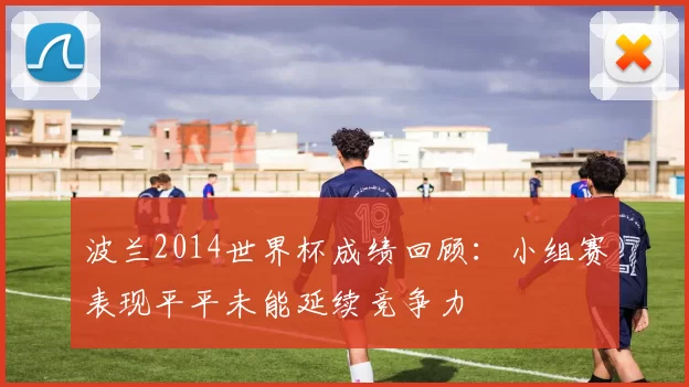 波兰2014世界杯成绩回顾:小组赛表现平平未能延续竞争力