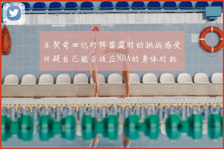 东契奇回忆对阵雷霆时的挑战感受怀疑自己能否适应NBA的身体对抗