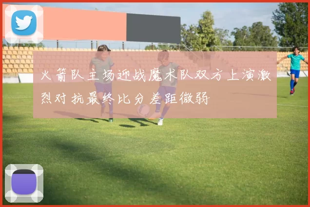 火箭队主场迎战魔术队双方上演激烈对抗最终比分差距微弱