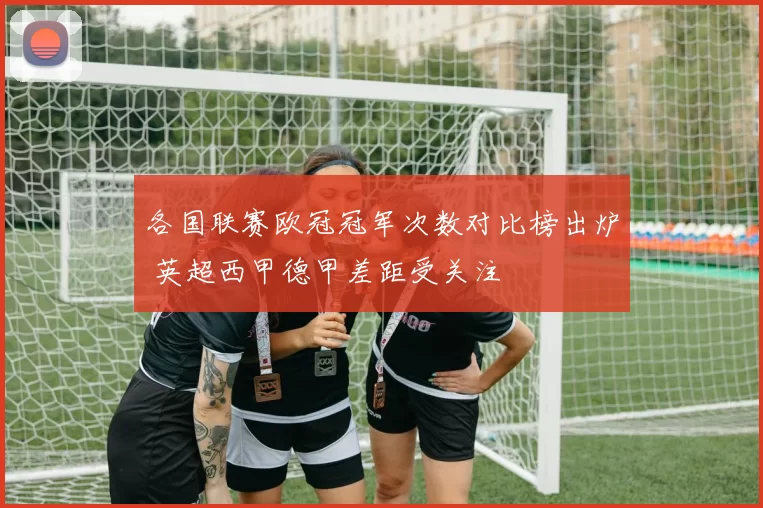各国联赛欧冠冠军次数对比榜出炉 英超西甲德甲差距受关注