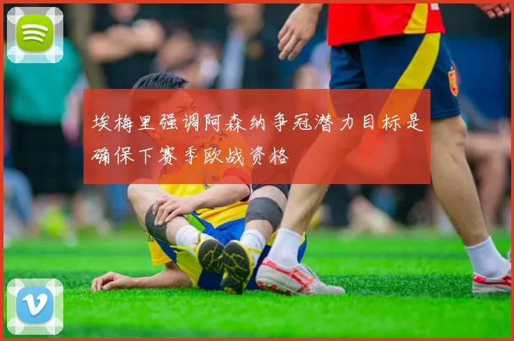 埃梅里强调阿森纳争冠潜力目标是确保下赛季欧战资格