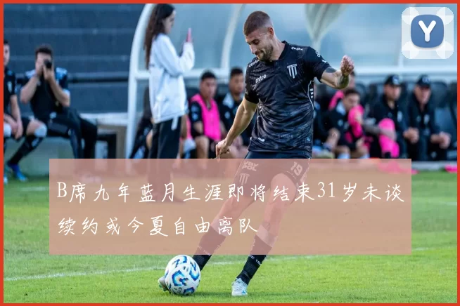 B席九年蓝月生涯即将结束31岁未谈续约或今夏自由离队