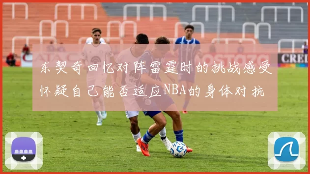 东契奇回忆对阵雷霆时的挑战感受怀疑自己能否适应NBA的身体对抗