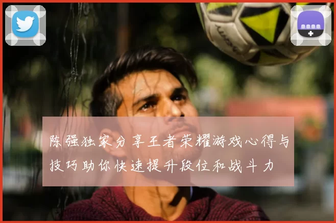 陈强独家分享王者荣耀游戏心得与技巧助你快速提升段位和战斗力
