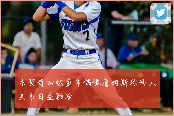 东契奇回忆童年偶像詹姆斯称两人关系日益融洽