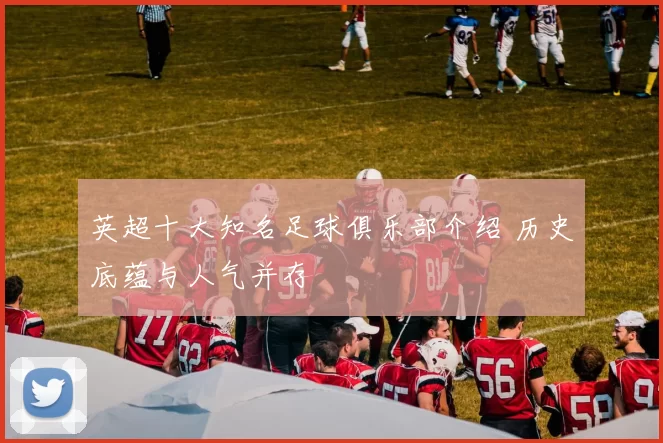 英超十大知名足球俱乐部介绍 历史底蕴与人气并存