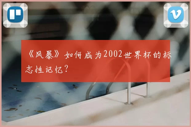 《风暴》如何成为2002世界杯的标志性记忆？