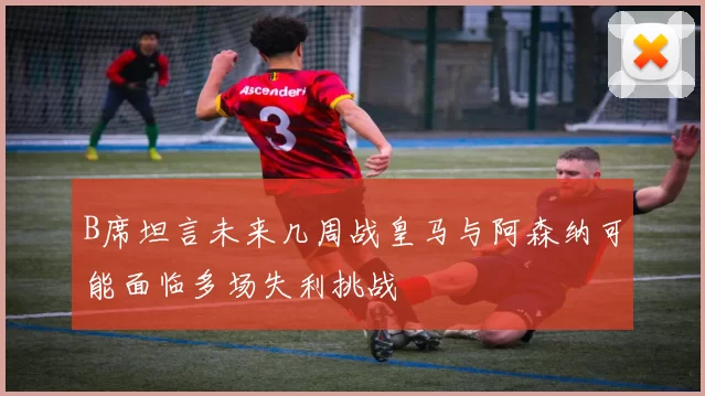 B席坦言未来几周战皇马与阿森纳可能面临多场失利挑战