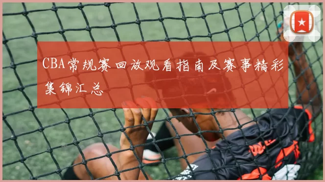 CBA常规赛回放观看指南及赛事精彩集锦汇总
