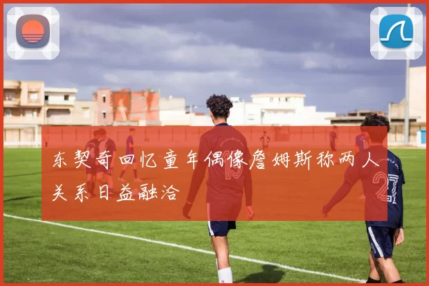 东契奇回忆童年偶像詹姆斯称两人关系日益融洽