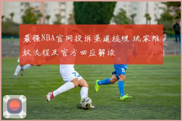 最强NBA官网投诉渠道梳理 玩家维权流程及官方回应解读