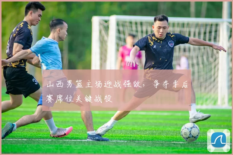 山西男篮主场迎战强敌，争夺季后赛席位关键战役