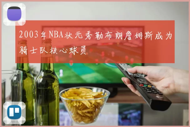 2003年NBA状元秀勒布朗詹姆斯成为骑士队核心球员