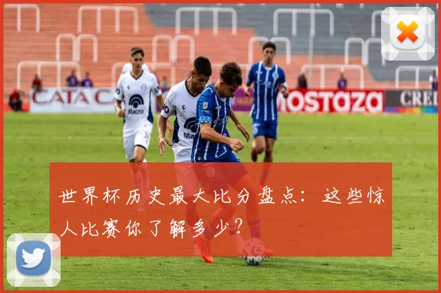 世界杯历史最大比分盘点:这些惊人比赛你了解多少?