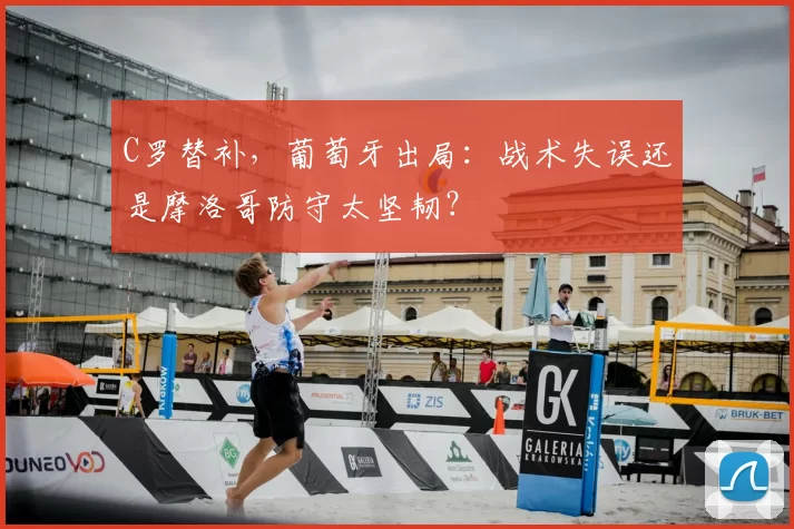C罗替补，葡萄牙出局：战术失误还是摩洛哥防守太坚韧？