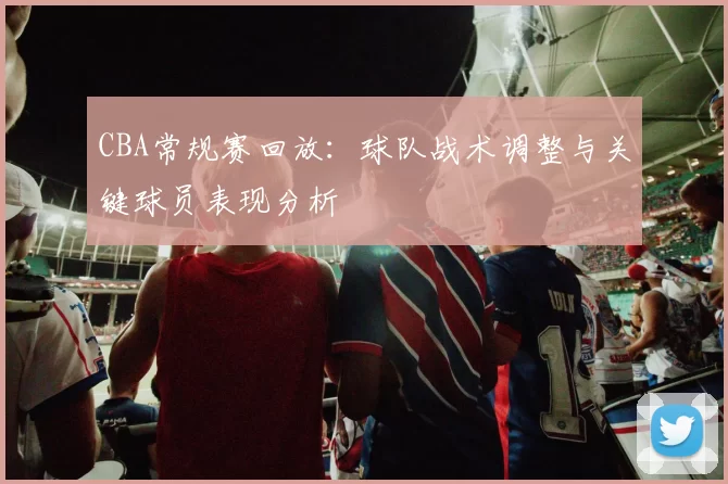 CBA常规赛回放：球队战术调整与关键球员表现分析