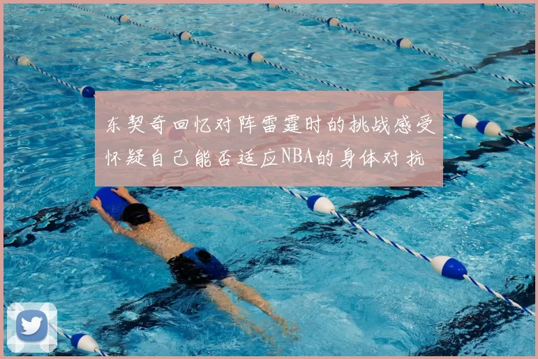 东契奇回忆对阵雷霆时的挑战感受怀疑自己能否适应NBA的身体对抗