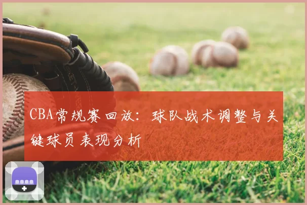 CBA常规赛回放：球队战术调整与关键球员表现分析